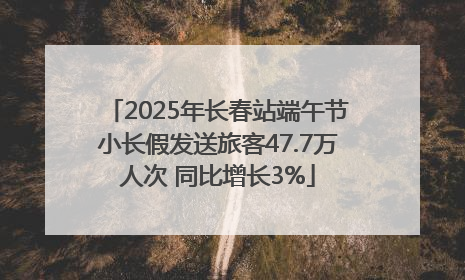 2025年长春站端午节小长假发送旅客47.7万人次 同比增长3%