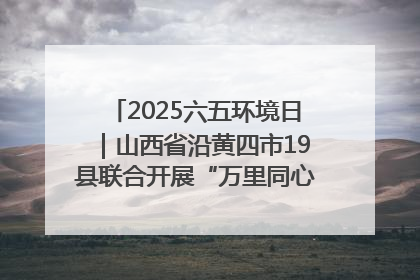 2025六五环境日｜山西省沿黄四市19县联合开展“万里同心，共护黄河”环保志愿者助力一泓清水入黄河公益活动
