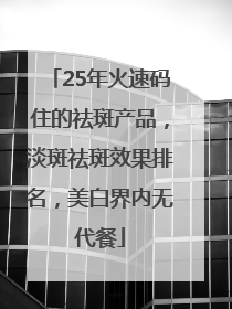 25年火速码住的祛斑产品，淡斑祛斑效果排名，美白界内无代餐