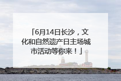 6月14日长沙，文化和自然遗产日主场城市活动等你来！